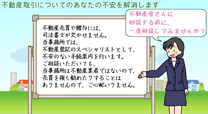 不動産取引についてのあなたの不安を解消します。不動産売買や贈与には、司法書士が欠かせません。当事務所では、不動産登記のスペシャリストとして、不安のない手続案内を行います。ご相談いただいても、当事務所は不動産業者ではないので、売買を強く勧めたりすることはありませんので、ご心配いりません。不動産屋さんに相談する前に、一度相談してみませんか？