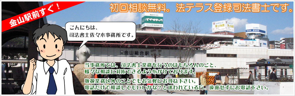 金山駅前すぐ！初回相談無料。法テラス登録司法書士です。こんにちは、司法書士佐々木事務所です。当事務所では、司法書士業務を行うのはもちろんのこと、様々な相談に対応できるよう心がけております。取扱業務以外のことでもお気軽にお尋ね下さい。電話だけで相談してもいいかな？と迷われている方、遠慮せずにお電話下さい。