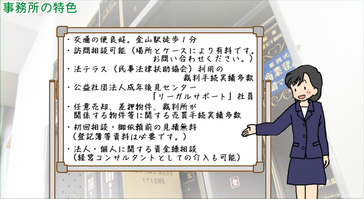 ・交通の便良好。金山駅徒歩１分・訪問相談可能（場所とケースにより有料です。お問い合わせください。）・法テラス（民事法律扶助協会）利用の裁判手続実績多数・公益社団法人成年後見センター「リーガルサポート」社員・任意売却、差押物件、裁判所が関係する物件等に関する売買手続実績多数・初回相談・御依頼前の見積無料（登記簿等資料は必要です。）・法人・個人に関する資金繰相談（経営コンサルタントとしての介入も可能）